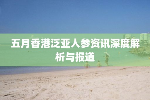 五月香港泛亚人参资讯深度解析与报道