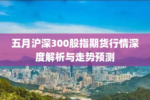 五月沪深300股指期货行情深度解析与走势预测