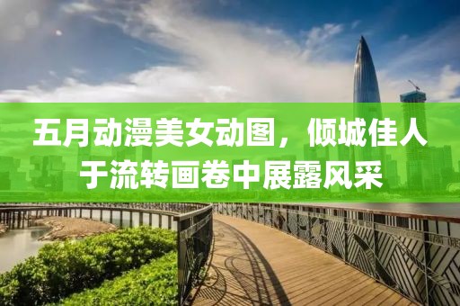 五月动漫美女动图，倾城佳人于流转画卷中展露风采