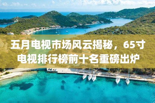 五月电视市场风云揭秘，65寸电视排行榜前十名重磅出炉