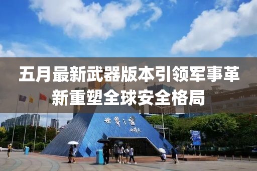 五月最新武器版本引领军事革新重塑全球安全格局