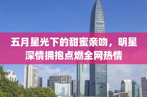 五月星光下的甜蜜亲吻，明星深情拥抱点燃全网热情