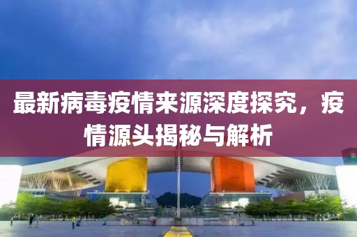 最新病毒疫情来源深度探究，疫情源头揭秘与解析