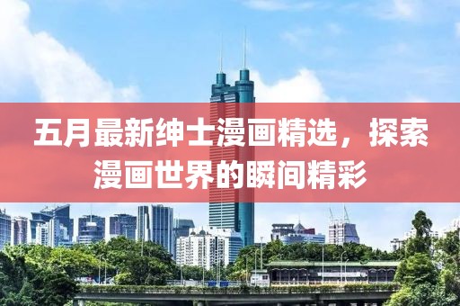 五月最新绅士漫画精选，探索漫画世界的瞬间精彩