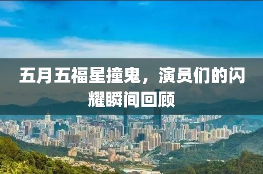 五月五福星撞鬼，演员们的闪耀瞬间回顾