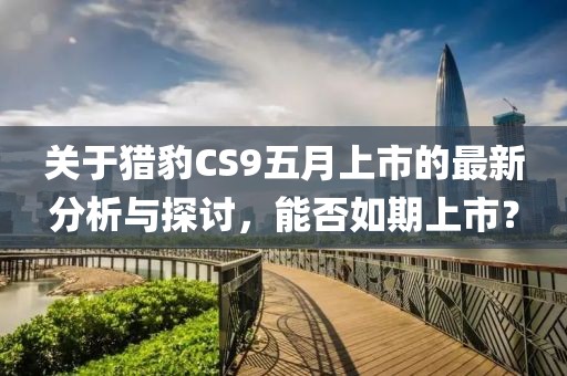 关于猎豹CS9五月上市的最新分析与探讨，能否如期上市？