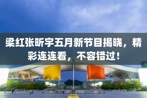 梁红张昕宇五月新节目揭晓，精彩连连看，不容错过！