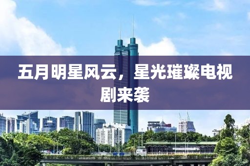 五月明星风云，星光璀璨电视剧来袭