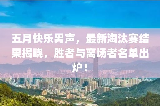 五月快乐男声，最新淘汰赛结果揭晓，胜者与离场者名单出炉！