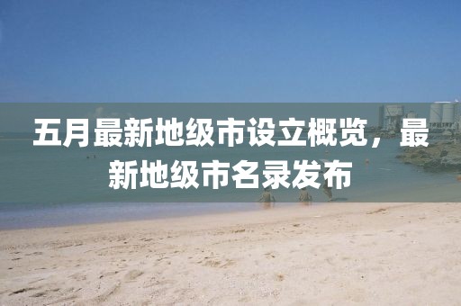 五月最新地级市设立概览，最新地级市名录发布