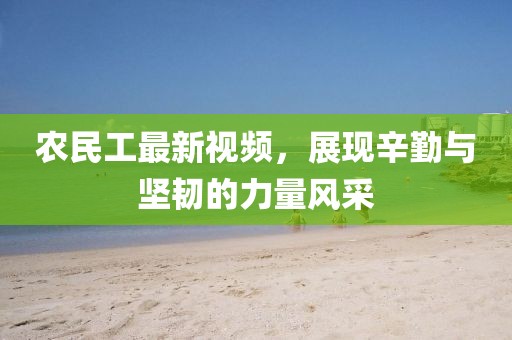 农民工最新视频，展现辛勤与坚韧的力量风采