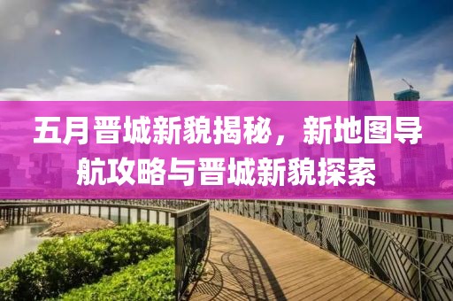 五月晋城新貌揭秘，新地图导航攻略与晋城新貌探索