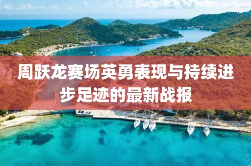 周跃龙赛场英勇表现与持续进步足迹的最新战报