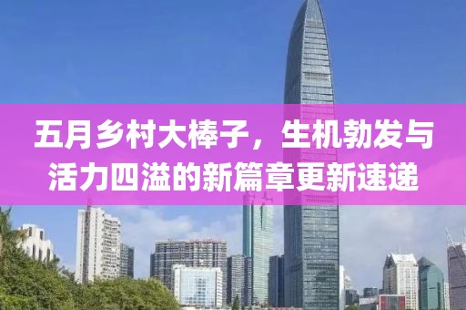 五月乡村大棒子，生机勃发与活力四溢的新篇章更新速递