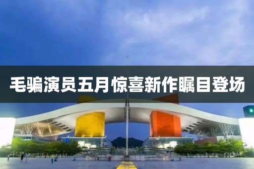 毛骗演员五月惊喜新作瞩目登场