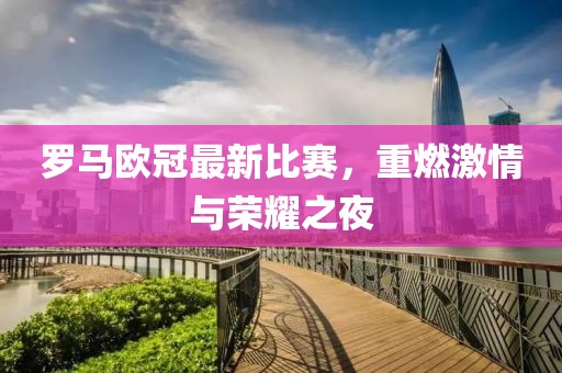 罗马欧冠最新比赛，重燃激情与荣耀之夜