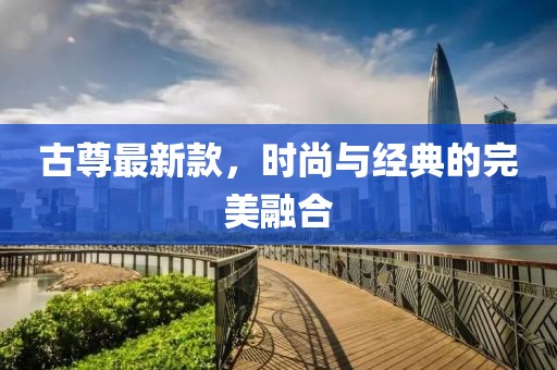 古尊最新款，时尚与经典的完美融合