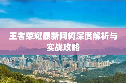 王者荣耀最新阿轲深度解析与实战攻略