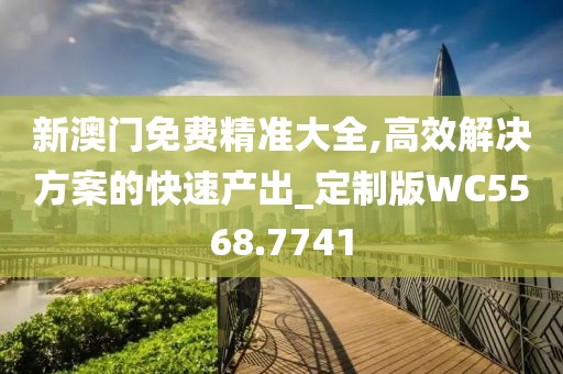 新澳门免费精准大全,高效解决方案的快速产出_定制版WC5568.7741