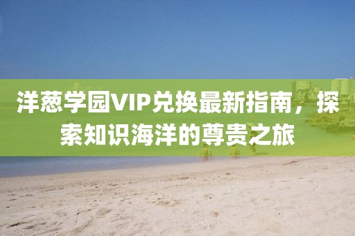 洋葱学园VIP兑换最新指南，探索知识海洋的尊贵之旅