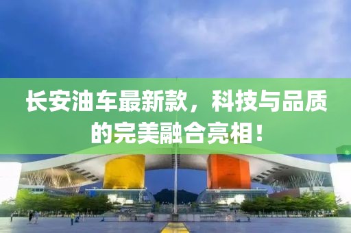 长安油车最新款，科技与品质的完美融合亮相！