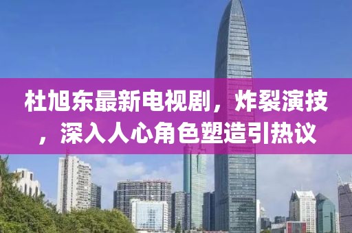 杜旭东最新电视剧，炸裂演技，深入人心角色塑造引热议