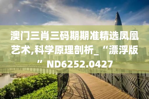 澳门三肖三码期期准精选凤凰艺术,科学原理剖析_“漂浮版”ND6252.0427