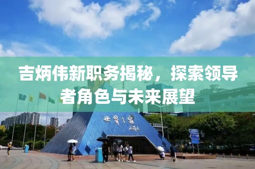 吉炳伟新职务揭秘，探索领导者角色与未来展望