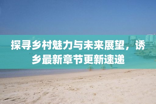 探寻乡村魅力与未来展望，诱乡最新章节更新速递