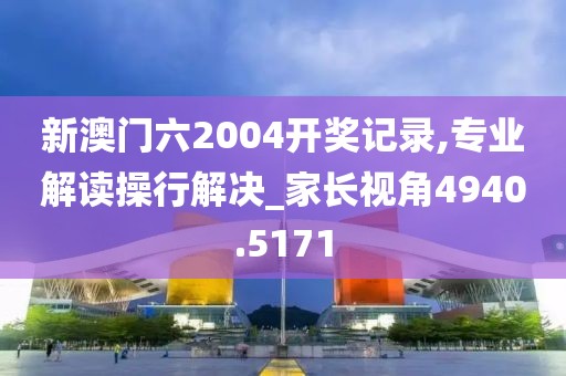 新澳门六2004开奖记录,专业解读操行解决_家长视角4940.5171