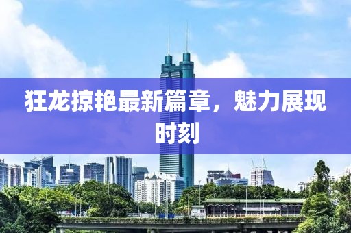 狂龙掠艳最新篇章，魅力展现时刻