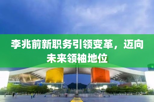 李兆前新职务引领变革，迈向未来领袖地位
