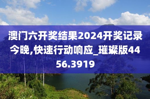 澳门六开奖结果2024开奖记录今晚,快速行动响应_璀璨版4456.3919