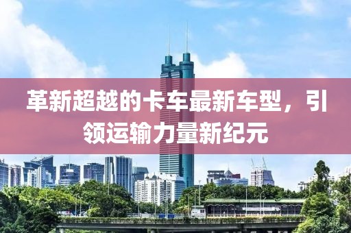 革新超越的卡车最新车型，引领运输力量新纪元