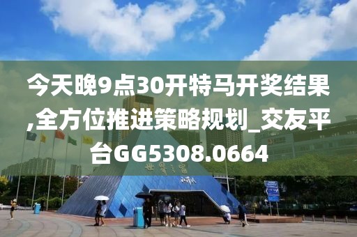 今天晚9点30开特马开奖结果,全方位推进策略规划_交友平台GG5308.0664