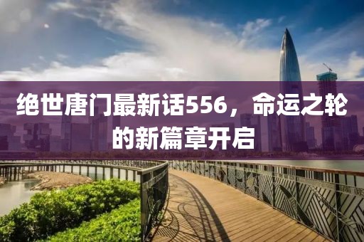绝世唐门最新话556，命运之轮的新篇章开启