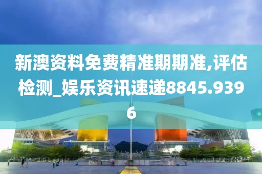 新澳资料免费精准期期准,评估检测_娱乐资讯速递8845.9396