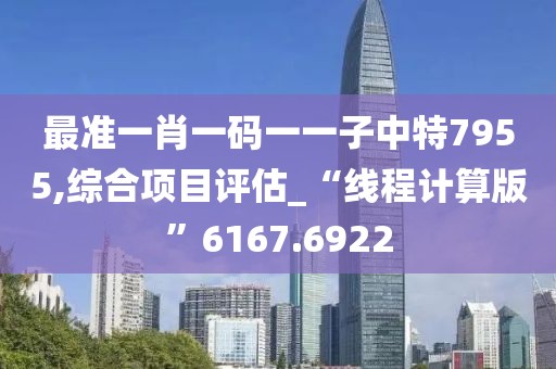 最准一肖一码一一子中特7955,综合项目评估_“线程计算版”6167.6922