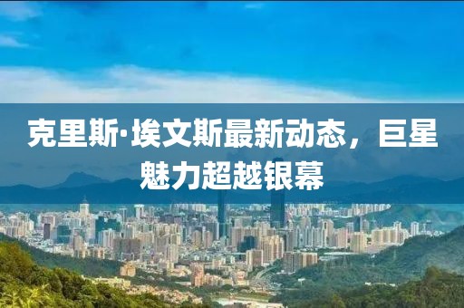 克里斯·埃文斯最新动态，巨星魅力超越银幕