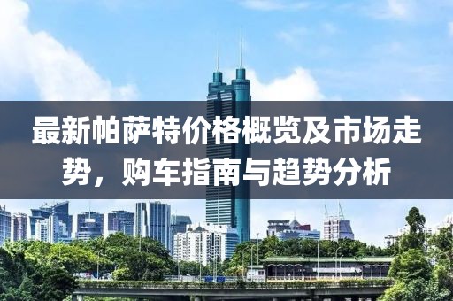 最新帕萨特价格概览及市场走势，购车指南与趋势分析