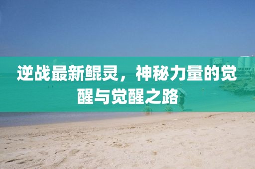 逆战最新鲲灵，神秘力量的觉醒与觉醒之路