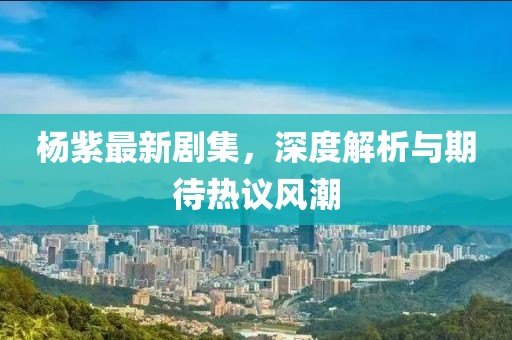 杨紫最新剧集，深度解析与期待热议风潮