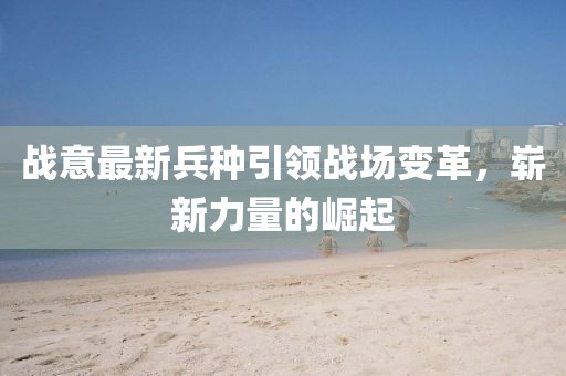 战意最新兵种引领战场变革，崭新力量的崛起