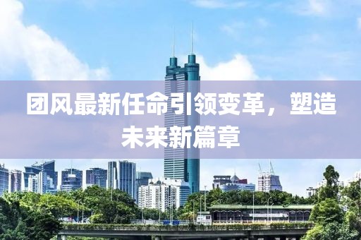 团风最新任命引领变革，塑造未来新篇章