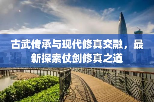 古武传承与现代修真交融，最新探索仗剑修真之道
