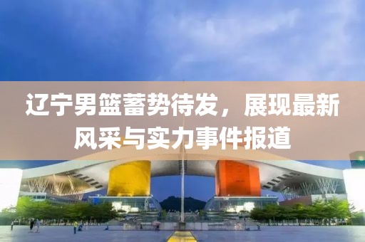辽宁男篮蓄势待发，展现最新风采与实力事件报道
