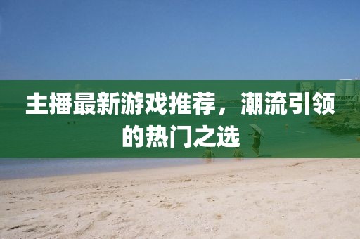 主播最新游戏推荐，潮流引领的热门之选