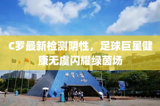 C罗最新检测阴性，足球巨星健康无虞闪耀绿茵场