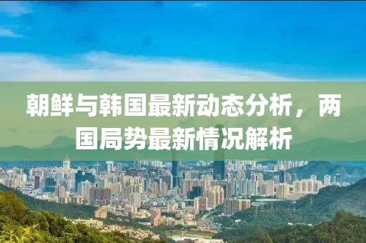 朝鲜与韩国最新动态分析，两国局势最新情况解析