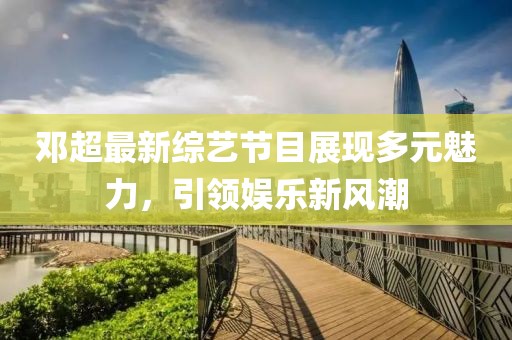 邓超最新综艺节目展现多元魅力，引领娱乐新风潮